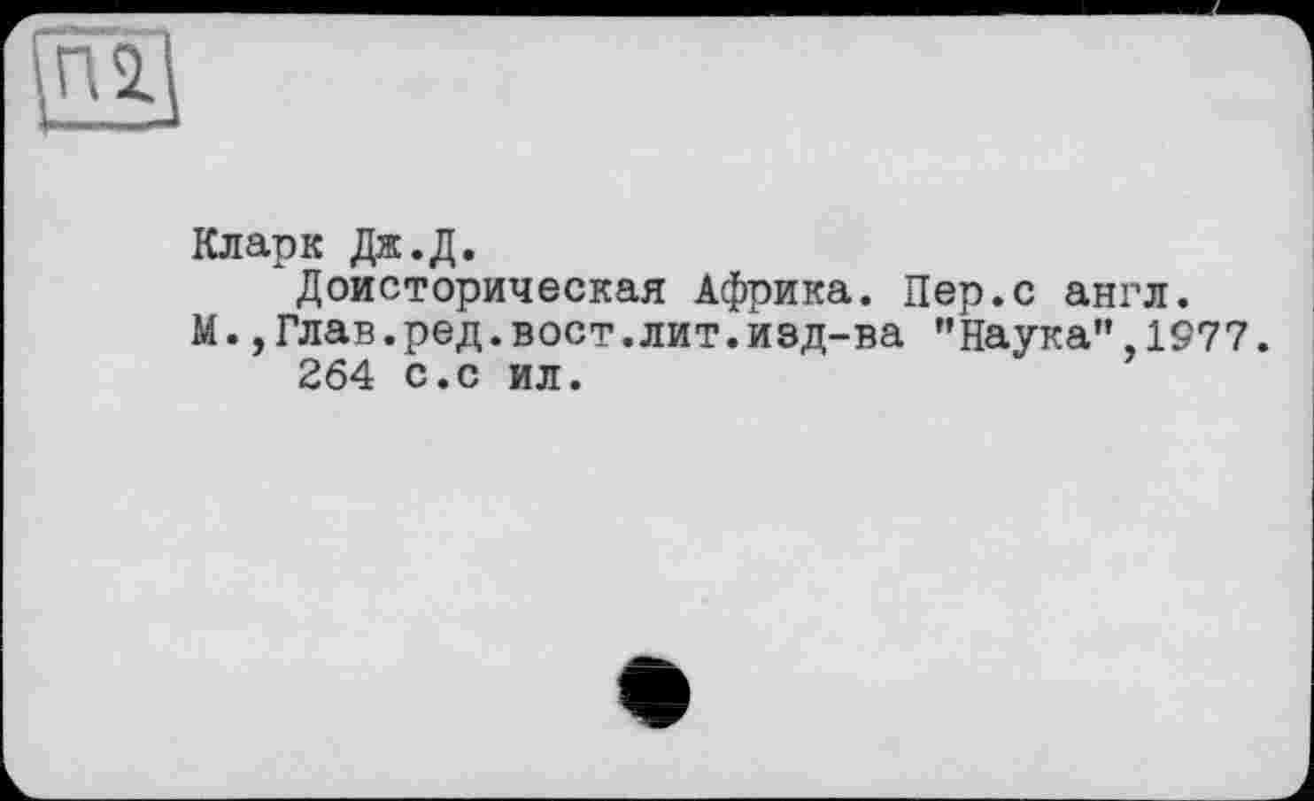 ﻿Кларк Дж.Д.
Доисторическая Африка. Пер.с англ.
М.,Глав.ред.вост.лит.изд-ва ’’Наука”, 1977. 264 с.с ил.